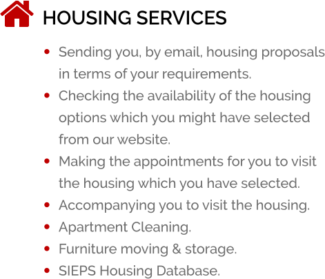HOUSING SERVICES ï¿½	Sending you, by email, housing proposals in terms of your requirements. ï¿½	Checking the availability of the housing options which you might have selected from our website. ï¿½	Making the appointments for you to visit the housing which you have selected. ï¿½	Accompanying you to visit the housing. ï¿½	Apartment Cleaning. ï¿½	Furniture moving & storage. ï¿½	SIEPS Housing Database.