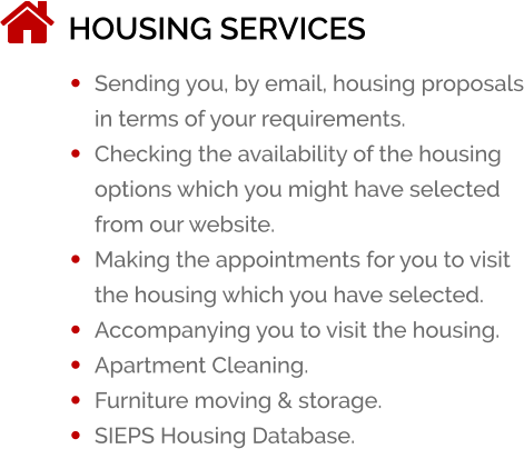 HOUSING SERVICES �	Sending you, by email, housing proposals in terms of your requirements. �	Checking the availability of the housing options which you might have selected from our website. �	Making the appointments for you to visit the housing which you have selected. �	Accompanying you to visit the housing. �	Apartment Cleaning. �	Furniture moving & storage. �	SIEPS Housing Database.