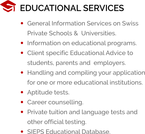 EDUCATIONAL SERVICES �	General Information Services on Swiss Private Schools &  Universities. �	Information on educational programs. �	Client specific Educational Advice to students, parents and  employers. �	Handling and compiling your application for one or more educational institutions. �	Aptitude tests. �	Career counselling. �	Private tuition and language tests and other official testing. �	SIEPS Educational Database.