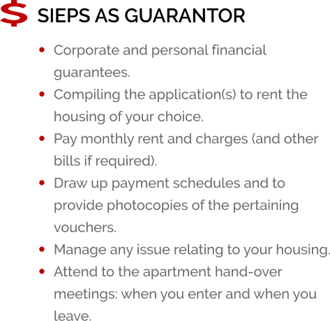 SIEPS AS GUARANTOR �	Corporate and personal financial guarantees. �	Compiling the application(s) to rent the housing of your choice. �	Pay monthly rent and charges (and other bills if required). �	Draw up payment schedules and to provide photocopies of the pertaining vouchers. �	Manage any issue relating to your housing. �	Attend to the apartment hand-over meetings: when you enter and when you leave.